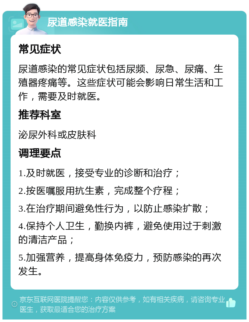 尿道感染就医指南 常见症状 尿道感染的常见症状包括尿频、尿急、尿痛、生殖器疼痛等。这些症状可能会影响日常生活和工作，需要及时就医。 推荐科室 泌尿外科或皮肤科 调理要点 1.及时就医，接受专业的诊断和治疗； 2.按医嘱服用抗生素，完成整个疗程； 3.在治疗期间避免性行为，以防止感染扩散； 4.保持个人卫生，勤换内裤，避免使用过于刺激的清洁产品； 5.加强营养，提高身体免疫力，预防感染的再次发生。