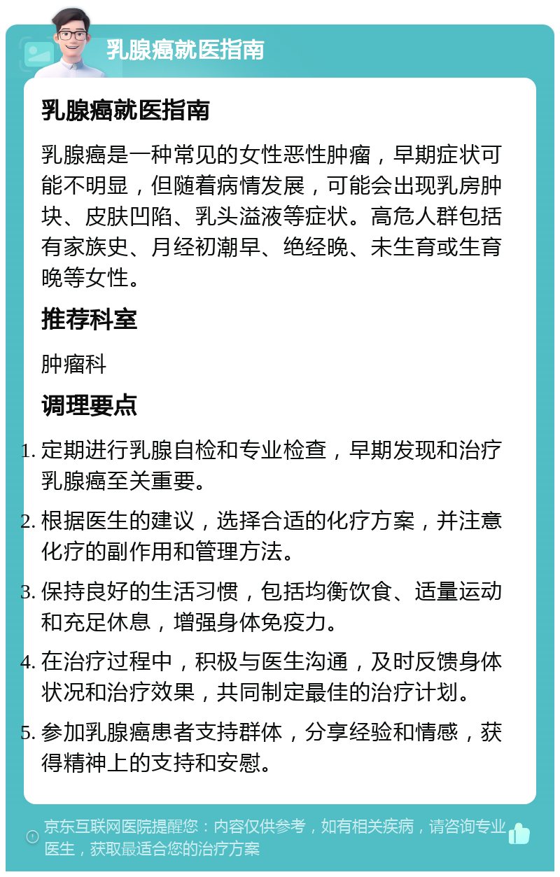 乳腺癌就医指南 乳腺癌就医指南 乳腺癌是一种常见的女性恶性肿瘤，早期症状可能不明显，但随着病情发展，可能会出现乳房肿块、皮肤凹陷、乳头溢液等症状。高危人群包括有家族史、月经初潮早、绝经晚、未生育或生育晚等女性。 推荐科室 肿瘤科 调理要点 定期进行乳腺自检和专业检查，早期发现和治疗乳腺癌至关重要。 根据医生的建议，选择合适的化疗方案，并注意化疗的副作用和管理方法。 保持良好的生活习惯，包括均衡饮食、适量运动和充足休息，增强身体免疫力。 在治疗过程中，积极与医生沟通，及时反馈身体状况和治疗效果，共同制定最佳的治疗计划。 参加乳腺癌患者支持群体，分享经验和情感，获得精神上的支持和安慰。