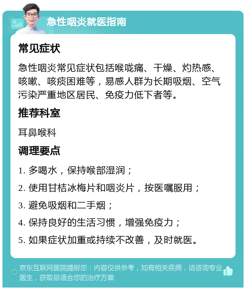 急性咽炎就医指南 常见症状 急性咽炎常见症状包括喉咙痛、干燥、灼热感、咳嗽、咳痰困难等，易感人群为长期吸烟、空气污染严重地区居民、免疫力低下者等。 推荐科室 耳鼻喉科 调理要点 1. 多喝水，保持喉部湿润； 2. 使用甘桔冰梅片和咽炎片，按医嘱服用； 3. 避免吸烟和二手烟； 4. 保持良好的生活习惯，增强免疫力； 5. 如果症状加重或持续不改善，及时就医。