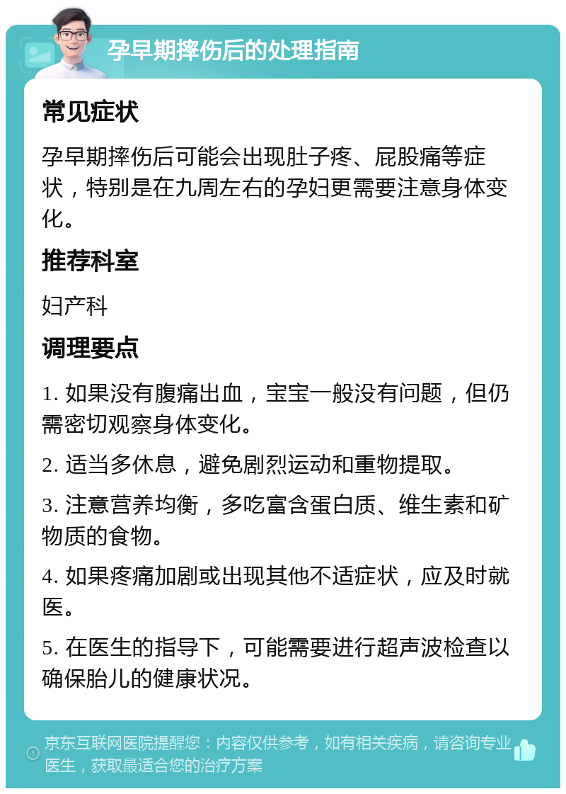 孕早期摔伤后的处理指南 常见症状 孕早期摔伤后可能会出现肚子疼、屁股痛等症状，特别是在九周左右的孕妇更需要注意身体变化。 推荐科室 妇产科 调理要点 1. 如果没有腹痛出血，宝宝一般没有问题，但仍需密切观察身体变化。 2. 适当多休息，避免剧烈运动和重物提取。 3. 注意营养均衡，多吃富含蛋白质、维生素和矿物质的食物。 4. 如果疼痛加剧或出现其他不适症状，应及时就医。 5. 在医生的指导下，可能需要进行超声波检查以确保胎儿的健康状况。