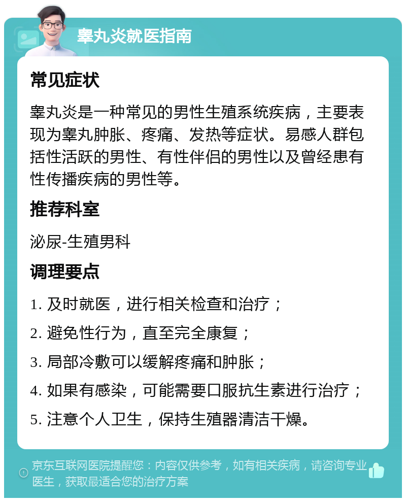 睾丸炎就医指南 常见症状 睾丸炎是一种常见的男性生殖系统疾病，主要表现为睾丸肿胀、疼痛、发热等症状。易感人群包括性活跃的男性、有性伴侣的男性以及曾经患有性传播疾病的男性等。 推荐科室 泌尿-生殖男科 调理要点 1. 及时就医，进行相关检查和治疗； 2. 避免性行为，直至完全康复； 3. 局部冷敷可以缓解疼痛和肿胀； 4. 如果有感染，可能需要口服抗生素进行治疗； 5. 注意个人卫生，保持生殖器清洁干燥。