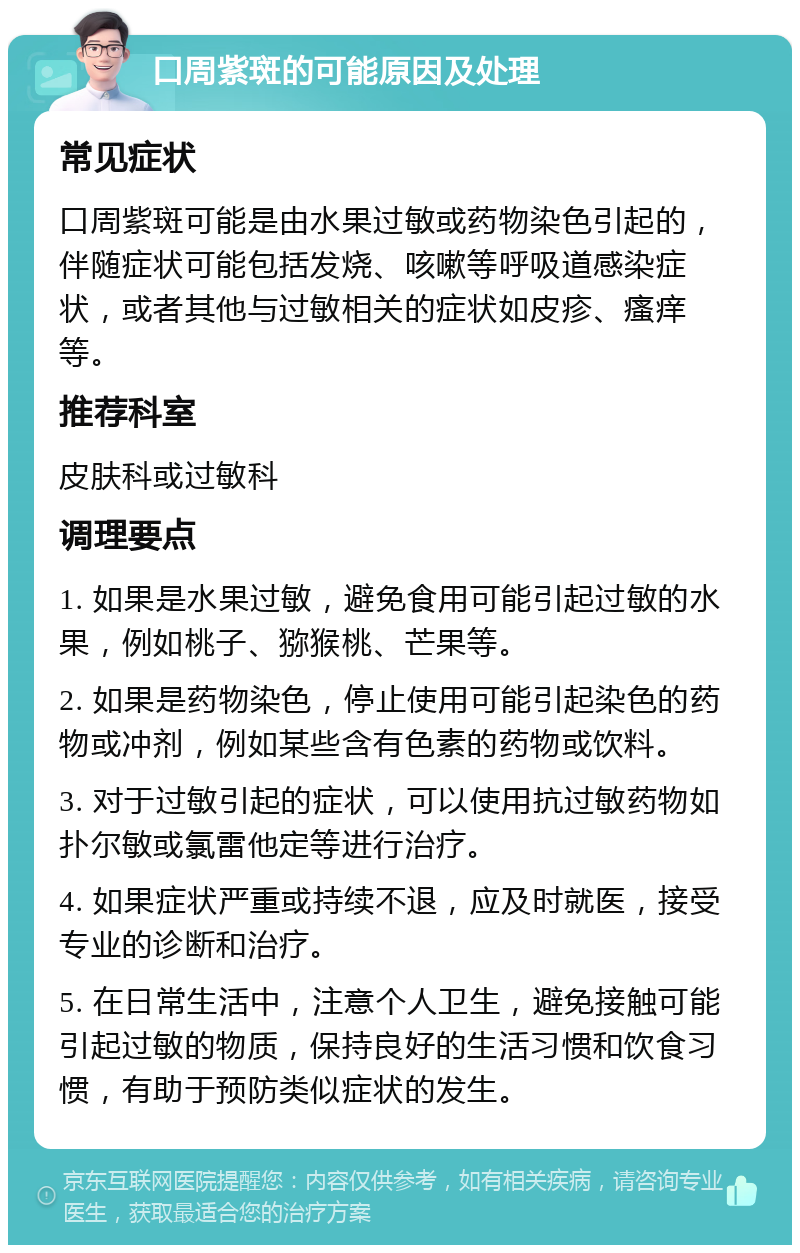 口周紫斑的可能原因及处理 常见症状 口周紫斑可能是由水果过敏或药物染色引起的，伴随症状可能包括发烧、咳嗽等呼吸道感染症状，或者其他与过敏相关的症状如皮疹、瘙痒等。 推荐科室 皮肤科或过敏科 调理要点 1. 如果是水果过敏，避免食用可能引起过敏的水果，例如桃子、猕猴桃、芒果等。 2. 如果是药物染色，停止使用可能引起染色的药物或冲剂，例如某些含有色素的药物或饮料。 3. 对于过敏引起的症状，可以使用抗过敏药物如扑尔敏或氯雷他定等进行治疗。 4. 如果症状严重或持续不退，应及时就医，接受专业的诊断和治疗。 5. 在日常生活中，注意个人卫生，避免接触可能引起过敏的物质，保持良好的生活习惯和饮食习惯，有助于预防类似症状的发生。