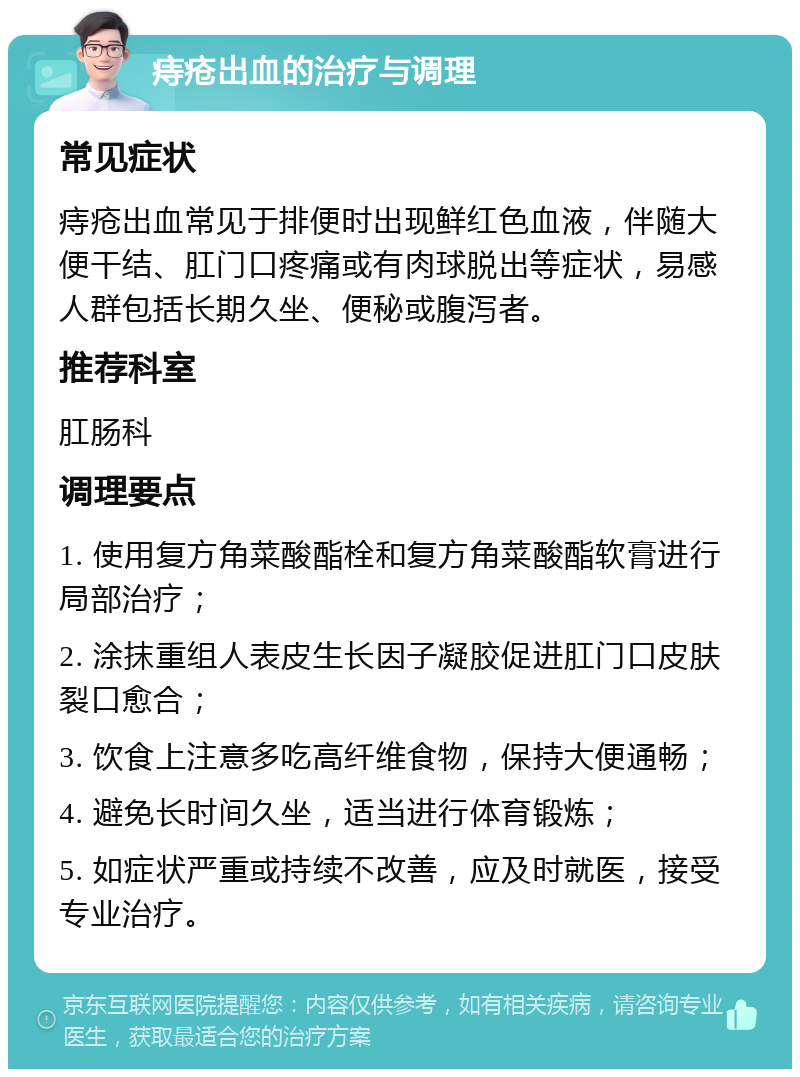 痔疮出血的治疗与调理 常见症状 痔疮出血常见于排便时出现鲜红色血液，伴随大便干结、肛门口疼痛或有肉球脱出等症状，易感人群包括长期久坐、便秘或腹泻者。 推荐科室 肛肠科 调理要点 1. 使用复方角菜酸酯栓和复方角菜酸酯软膏进行局部治疗； 2. 涂抹重组人表皮生长因子凝胶促进肛门口皮肤裂口愈合； 3. 饮食上注意多吃高纤维食物，保持大便通畅； 4. 避免长时间久坐，适当进行体育锻炼； 5. 如症状严重或持续不改善，应及时就医，接受专业治疗。