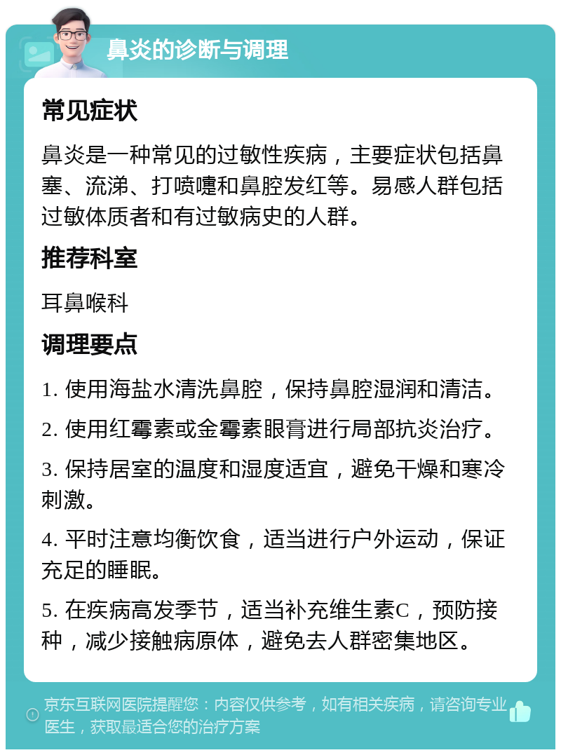 鼻炎的诊断与调理 常见症状 鼻炎是一种常见的过敏性疾病，主要症状包括鼻塞、流涕、打喷嚏和鼻腔发红等。易感人群包括过敏体质者和有过敏病史的人群。 推荐科室 耳鼻喉科 调理要点 1. 使用海盐水清洗鼻腔，保持鼻腔湿润和清洁。 2. 使用红霉素或金霉素眼膏进行局部抗炎治疗。 3. 保持居室的温度和湿度适宜，避免干燥和寒冷刺激。 4. 平时注意均衡饮食，适当进行户外运动，保证充足的睡眠。 5. 在疾病高发季节，适当补充维生素C，预防接种，减少接触病原体，避免去人群密集地区。