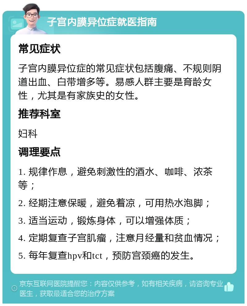 子宫内膜异位症就医指南 常见症状 子宫内膜异位症的常见症状包括腹痛、不规则阴道出血、白带增多等。易感人群主要是育龄女性，尤其是有家族史的女性。 推荐科室 妇科 调理要点 1. 规律作息，避免刺激性的酒水、咖啡、浓茶等； 2. 经期注意保暖，避免着凉，可用热水泡脚； 3. 适当运动，锻炼身体，可以增强体质； 4. 定期复查子宫肌瘤，注意月经量和贫血情况； 5. 每年复查hpv和tct，预防宫颈癌的发生。