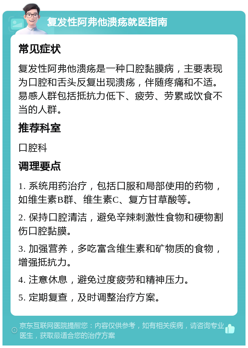 复发性阿弗他溃疡就医指南 常见症状 复发性阿弗他溃疡是一种口腔黏膜病，主要表现为口腔和舌头反复出现溃疡，伴随疼痛和不适。易感人群包括抵抗力低下、疲劳、劳累或饮食不当的人群。 推荐科室 口腔科 调理要点 1. 系统用药治疗，包括口服和局部使用的药物，如维生素B群、维生素C、复方甘草酸等。 2. 保持口腔清洁，避免辛辣刺激性食物和硬物割伤口腔黏膜。 3. 加强营养，多吃富含维生素和矿物质的食物，增强抵抗力。 4. 注意休息，避免过度疲劳和精神压力。 5. 定期复查，及时调整治疗方案。