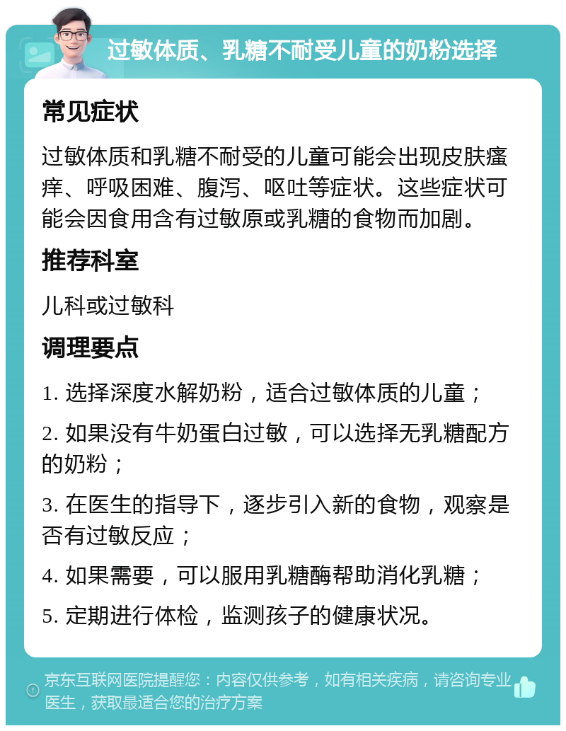 过敏体质、乳糖不耐受儿童的奶粉选择 常见症状 过敏体质和乳糖不耐受的儿童可能会出现皮肤瘙痒、呼吸困难、腹泻、呕吐等症状。这些症状可能会因食用含有过敏原或乳糖的食物而加剧。 推荐科室 儿科或过敏科 调理要点 1. 选择深度水解奶粉，适合过敏体质的儿童； 2. 如果没有牛奶蛋白过敏，可以选择无乳糖配方的奶粉； 3. 在医生的指导下，逐步引入新的食物，观察是否有过敏反应； 4. 如果需要，可以服用乳糖酶帮助消化乳糖； 5. 定期进行体检，监测孩子的健康状况。