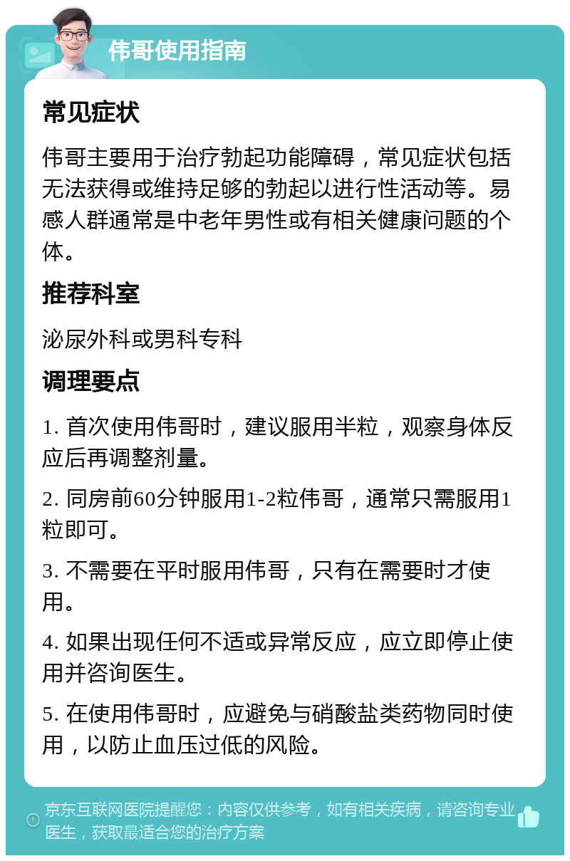 伟哥使用指南 常见症状 伟哥主要用于治疗勃起功能障碍，常见症状包括无法获得或维持足够的勃起以进行性活动等。易感人群通常是中老年男性或有相关健康问题的个体。 推荐科室 泌尿外科或男科专科 调理要点 1. 首次使用伟哥时，建议服用半粒，观察身体反应后再调整剂量。 2. 同房前60分钟服用1-2粒伟哥，通常只需服用1粒即可。 3. 不需要在平时服用伟哥，只有在需要时才使用。 4. 如果出现任何不适或异常反应，应立即停止使用并咨询医生。 5. 在使用伟哥时，应避免与硝酸盐类药物同时使用，以防止血压过低的风险。