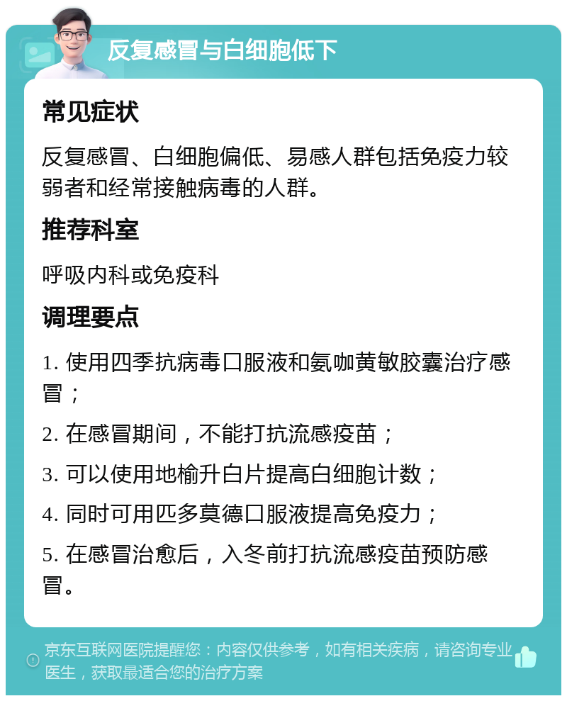 反复感冒与白细胞低下 常见症状 反复感冒、白细胞偏低、易感人群包括免疫力较弱者和经常接触病毒的人群。 推荐科室 呼吸内科或免疫科 调理要点 1. 使用四季抗病毒口服液和氨咖黄敏胶囊治疗感冒； 2. 在感冒期间，不能打抗流感疫苗； 3. 可以使用地榆升白片提高白细胞计数； 4. 同时可用匹多莫德口服液提高免疫力； 5. 在感冒治愈后，入冬前打抗流感疫苗预防感冒。