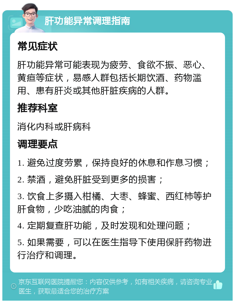 肝功能异常调理指南 常见症状 肝功能异常可能表现为疲劳、食欲不振、恶心、黄疸等症状，易感人群包括长期饮酒、药物滥用、患有肝炎或其他肝脏疾病的人群。 推荐科室 消化内科或肝病科 调理要点 1. 避免过度劳累，保持良好的休息和作息习惯； 2. 禁酒，避免肝脏受到更多的损害； 3. 饮食上多摄入柑橘、大枣、蜂蜜、西红柿等护肝食物，少吃油腻的肉食； 4. 定期复查肝功能，及时发现和处理问题； 5. 如果需要，可以在医生指导下使用保肝药物进行治疗和调理。