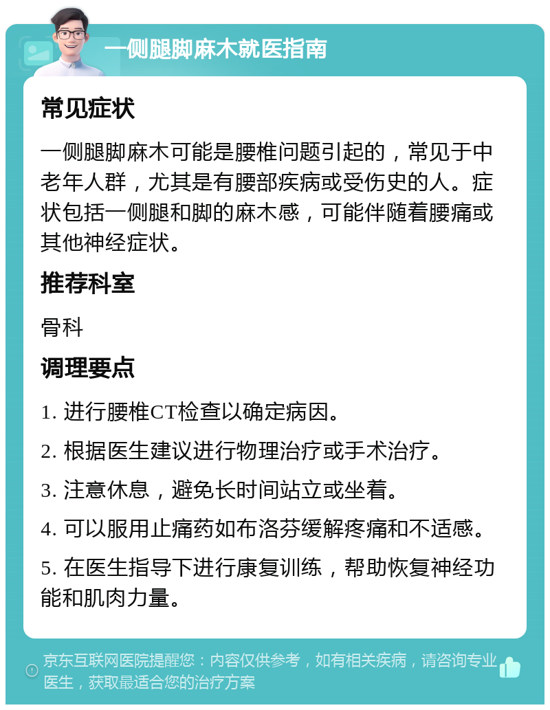 一侧腿脚麻木就医指南 常见症状 一侧腿脚麻木可能是腰椎问题引起的，常见于中老年人群，尤其是有腰部疾病或受伤史的人。症状包括一侧腿和脚的麻木感，可能伴随着腰痛或其他神经症状。 推荐科室 骨科 调理要点 1. 进行腰椎CT检查以确定病因。 2. 根据医生建议进行物理治疗或手术治疗。 3. 注意休息，避免长时间站立或坐着。 4. 可以服用止痛药如布洛芬缓解疼痛和不适感。 5. 在医生指导下进行康复训练，帮助恢复神经功能和肌肉力量。