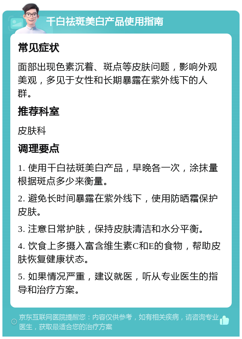 千白祛斑美白产品使用指南 常见症状 面部出现色素沉着、斑点等皮肤问题，影响外观美观，多见于女性和长期暴露在紫外线下的人群。 推荐科室 皮肤科 调理要点 1. 使用千白祛斑美白产品，早晚各一次，涂抹量根据斑点多少来衡量。 2. 避免长时间暴露在紫外线下，使用防晒霜保护皮肤。 3. 注意日常护肤，保持皮肤清洁和水分平衡。 4. 饮食上多摄入富含维生素C和E的食物，帮助皮肤恢复健康状态。 5. 如果情况严重，建议就医，听从专业医生的指导和治疗方案。