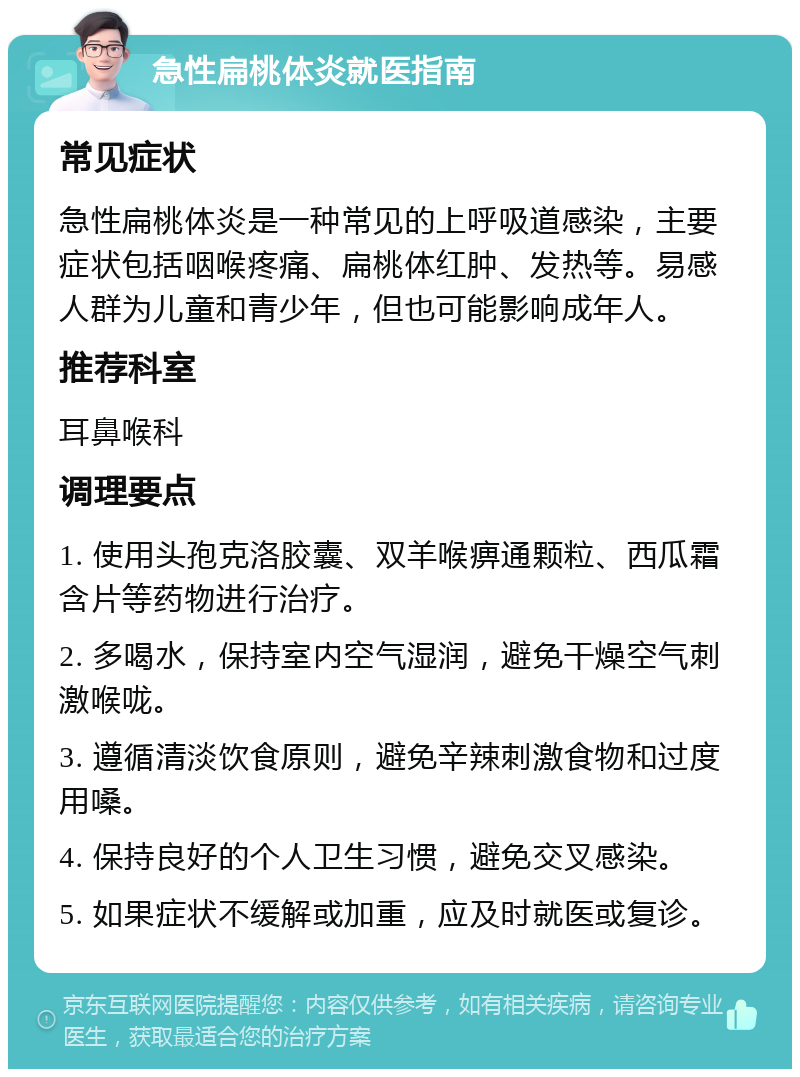 急性扁桃体炎就医指南 常见症状 急性扁桃体炎是一种常见的上呼吸道感染，主要症状包括咽喉疼痛、扁桃体红肿、发热等。易感人群为儿童和青少年，但也可能影响成年人。 推荐科室 耳鼻喉科 调理要点 1. 使用头孢克洛胶囊、双羊喉痹通颗粒、西瓜霜含片等药物进行治疗。 2. 多喝水，保持室内空气湿润，避免干燥空气刺激喉咙。 3. 遵循清淡饮食原则，避免辛辣刺激食物和过度用嗓。 4. 保持良好的个人卫生习惯，避免交叉感染。 5. 如果症状不缓解或加重，应及时就医或复诊。