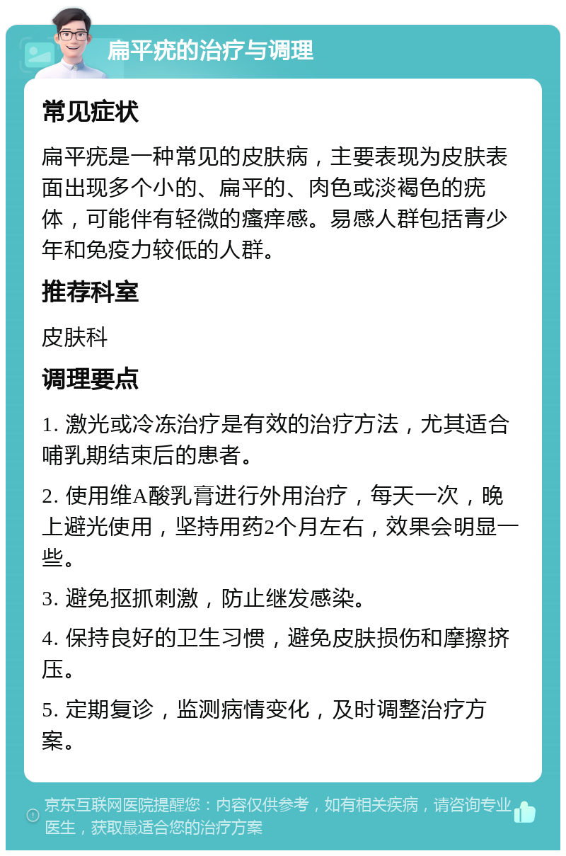 扁平疣的治疗与调理 常见症状 扁平疣是一种常见的皮肤病，主要表现为皮肤表面出现多个小的、扁平的、肉色或淡褐色的疣体，可能伴有轻微的瘙痒感。易感人群包括青少年和免疫力较低的人群。 推荐科室 皮肤科 调理要点 1. 激光或冷冻治疗是有效的治疗方法，尤其适合哺乳期结束后的患者。 2. 使用维A酸乳膏进行外用治疗，每天一次，晚上避光使用，坚持用药2个月左右，效果会明显一些。 3. 避免抠抓刺激，防止继发感染。 4. 保持良好的卫生习惯，避免皮肤损伤和摩擦挤压。 5. 定期复诊，监测病情变化，及时调整治疗方案。