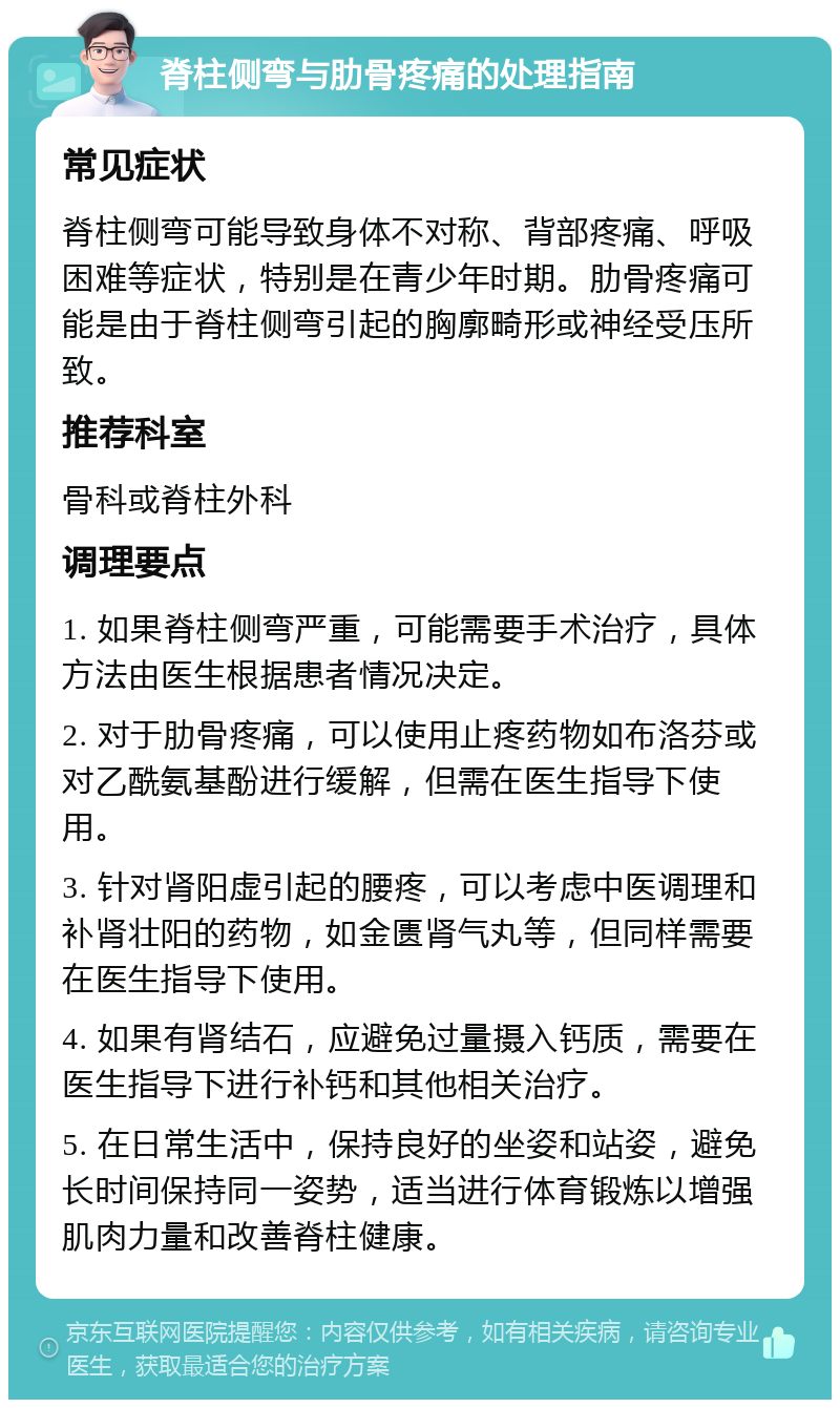 脊柱侧弯与肋骨疼痛的处理指南 常见症状 脊柱侧弯可能导致身体不对称、背部疼痛、呼吸困难等症状，特别是在青少年时期。肋骨疼痛可能是由于脊柱侧弯引起的胸廓畸形或神经受压所致。 推荐科室 骨科或脊柱外科 调理要点 1. 如果脊柱侧弯严重，可能需要手术治疗，具体方法由医生根据患者情况决定。 2. 对于肋骨疼痛，可以使用止疼药物如布洛芬或对乙酰氨基酚进行缓解，但需在医生指导下使用。 3. 针对肾阳虚引起的腰疼，可以考虑中医调理和补肾壮阳的药物，如金匮肾气丸等，但同样需要在医生指导下使用。 4. 如果有肾结石，应避免过量摄入钙质，需要在医生指导下进行补钙和其他相关治疗。 5. 在日常生活中，保持良好的坐姿和站姿，避免长时间保持同一姿势，适当进行体育锻炼以增强肌肉力量和改善脊柱健康。