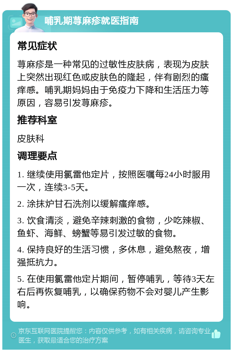 哺乳期荨麻疹就医指南 常见症状 荨麻疹是一种常见的过敏性皮肤病，表现为皮肤上突然出现红色或皮肤色的隆起，伴有剧烈的瘙痒感。哺乳期妈妈由于免疫力下降和生活压力等原因，容易引发荨麻疹。 推荐科室 皮肤科 调理要点 1. 继续使用氯雷他定片，按照医嘱每24小时服用一次，连续3-5天。 2. 涂抹炉甘石洗剂以缓解瘙痒感。 3. 饮食清淡，避免辛辣刺激的食物，少吃辣椒、鱼虾、海鲜、螃蟹等易引发过敏的食物。 4. 保持良好的生活习惯，多休息，避免熬夜，增强抵抗力。 5. 在使用氯雷他定片期间，暂停哺乳，等待3天左右后再恢复哺乳，以确保药物不会对婴儿产生影响。