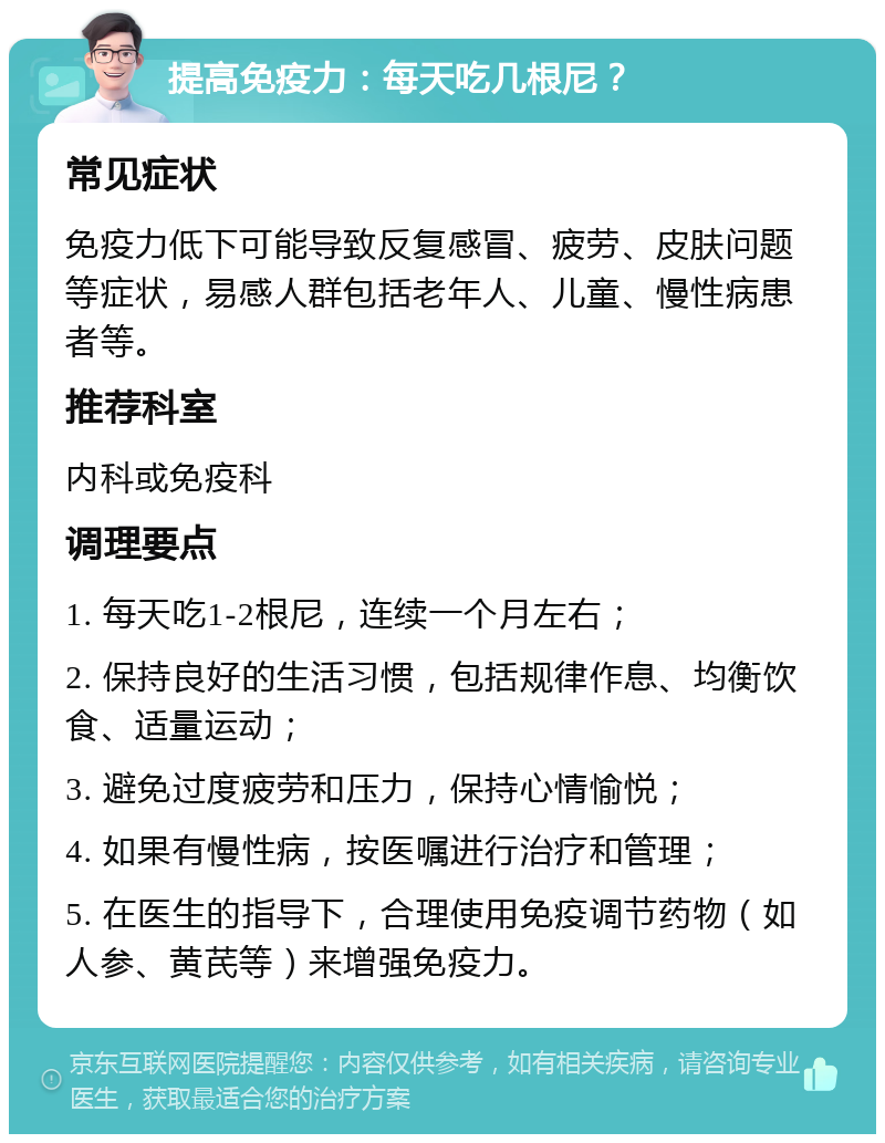 提高免疫力：每天吃几根尼？ 常见症状 免疫力低下可能导致反复感冒、疲劳、皮肤问题等症状，易感人群包括老年人、儿童、慢性病患者等。 推荐科室 内科或免疫科 调理要点 1. 每天吃1-2根尼，连续一个月左右； 2. 保持良好的生活习惯，包括规律作息、均衡饮食、适量运动； 3. 避免过度疲劳和压力，保持心情愉悦； 4. 如果有慢性病，按医嘱进行治疗和管理； 5. 在医生的指导下，合理使用免疫调节药物（如人参、黄芪等）来增强免疫力。