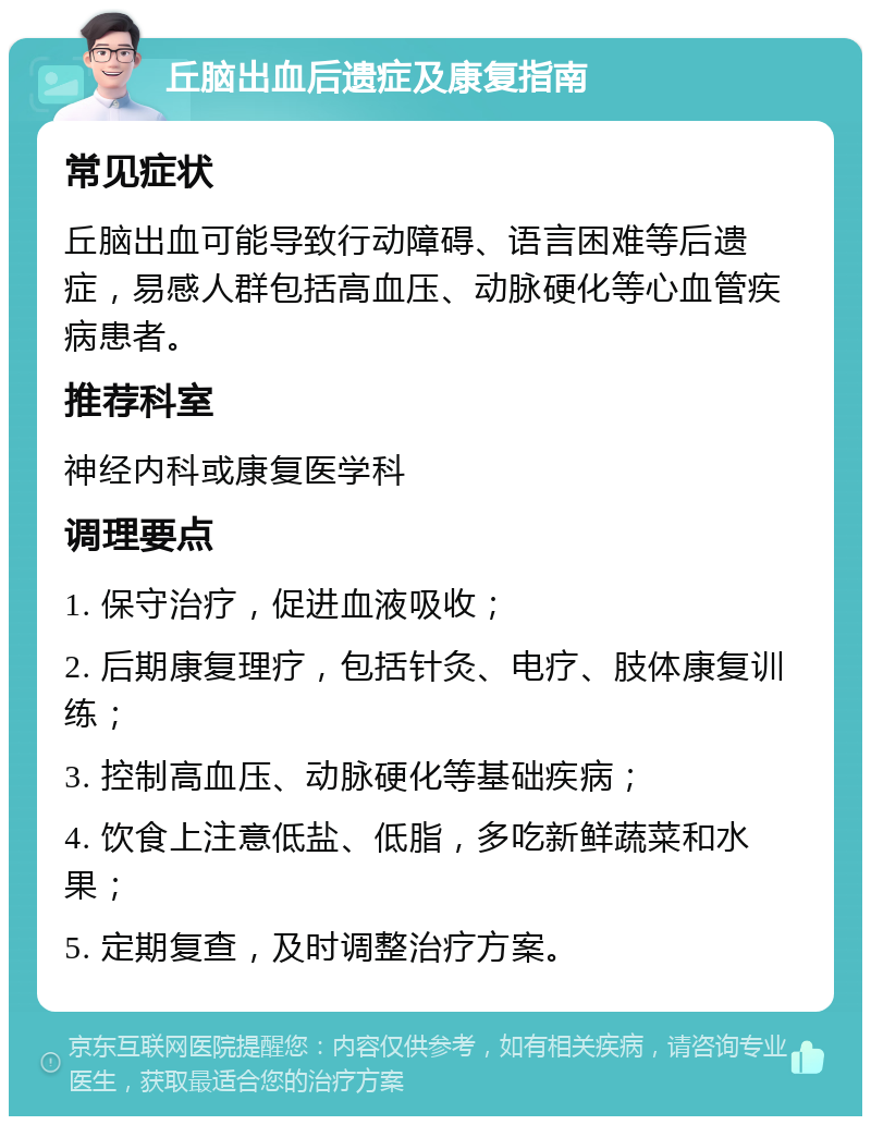 丘脑出血后遗症及康复指南 常见症状 丘脑出血可能导致行动障碍、语言困难等后遗症，易感人群包括高血压、动脉硬化等心血管疾病患者。 推荐科室 神经内科或康复医学科 调理要点 1. 保守治疗，促进血液吸收； 2. 后期康复理疗，包括针灸、电疗、肢体康复训练； 3. 控制高血压、动脉硬化等基础疾病； 4. 饮食上注意低盐、低脂，多吃新鲜蔬菜和水果； 5. 定期复查，及时调整治疗方案。