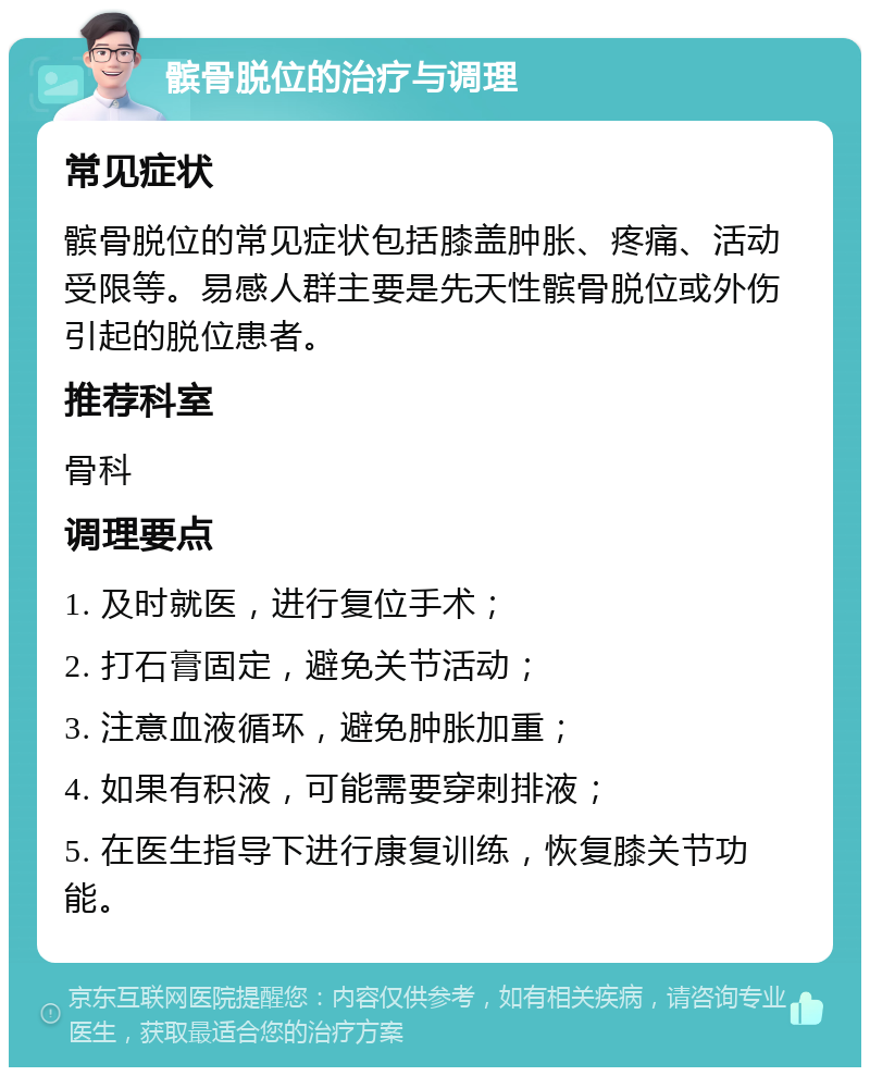 髌骨脱位的治疗与调理 常见症状 髌骨脱位的常见症状包括膝盖肿胀、疼痛、活动受限等。易感人群主要是先天性髌骨脱位或外伤引起的脱位患者。 推荐科室 骨科 调理要点 1. 及时就医，进行复位手术； 2. 打石膏固定，避免关节活动； 3. 注意血液循环，避免肿胀加重； 4. 如果有积液，可能需要穿刺排液； 5. 在医生指导下进行康复训练，恢复膝关节功能。