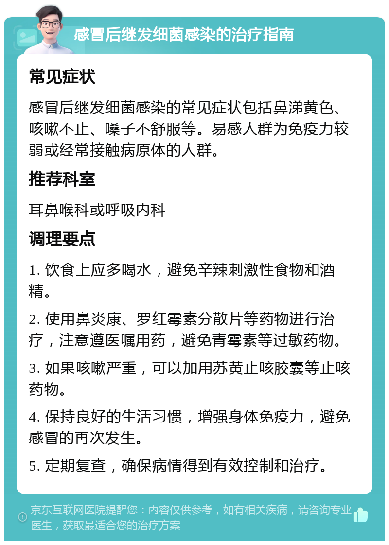 感冒后继发细菌感染的治疗指南 常见症状 感冒后继发细菌感染的常见症状包括鼻涕黄色、咳嗽不止、嗓子不舒服等。易感人群为免疫力较弱或经常接触病原体的人群。 推荐科室 耳鼻喉科或呼吸内科 调理要点 1. 饮食上应多喝水，避免辛辣刺激性食物和酒精。 2. 使用鼻炎康、罗红霉素分散片等药物进行治疗，注意遵医嘱用药，避免青霉素等过敏药物。 3. 如果咳嗽严重，可以加用苏黄止咳胶囊等止咳药物。 4. 保持良好的生活习惯，增强身体免疫力，避免感冒的再次发生。 5. 定期复查，确保病情得到有效控制和治疗。