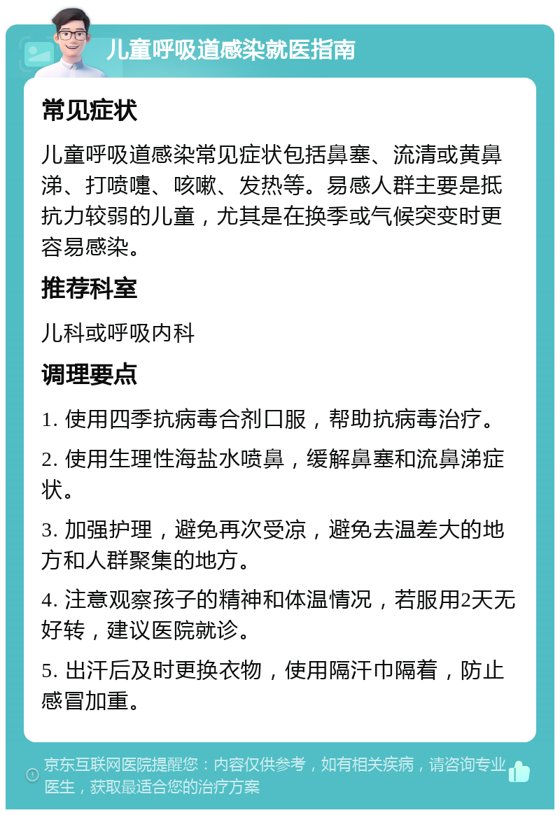 儿童呼吸道感染就医指南 常见症状 儿童呼吸道感染常见症状包括鼻塞、流清或黄鼻涕、打喷嚏、咳嗽、发热等。易感人群主要是抵抗力较弱的儿童，尤其是在换季或气候突变时更容易感染。 推荐科室 儿科或呼吸内科 调理要点 1. 使用四季抗病毒合剂口服，帮助抗病毒治疗。 2. 使用生理性海盐水喷鼻，缓解鼻塞和流鼻涕症状。 3. 加强护理，避免再次受凉，避免去温差大的地方和人群聚集的地方。 4. 注意观察孩子的精神和体温情况，若服用2天无好转，建议医院就诊。 5. 出汗后及时更换衣物，使用隔汗巾隔着，防止感冒加重。