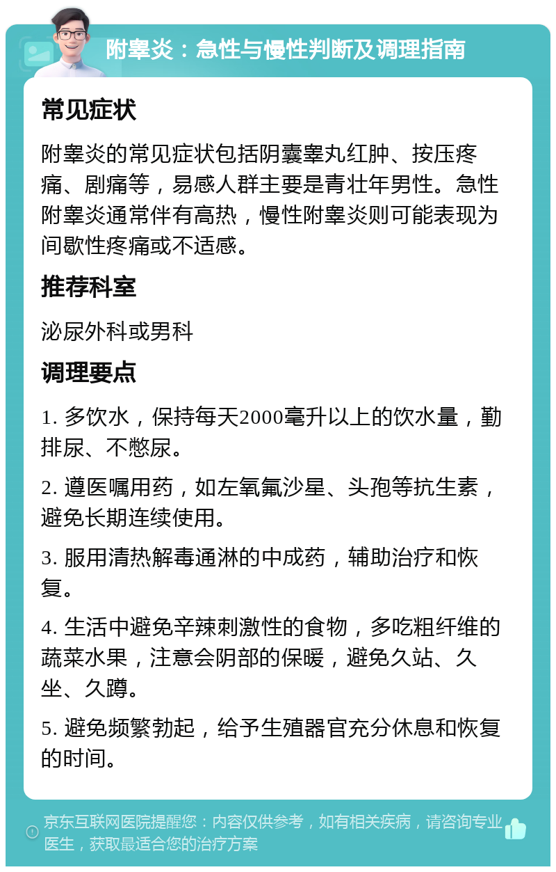 附睾炎：急性与慢性判断及调理指南 常见症状 附睾炎的常见症状包括阴囊睾丸红肿、按压疼痛、剧痛等，易感人群主要是青壮年男性。急性附睾炎通常伴有高热，慢性附睾炎则可能表现为间歇性疼痛或不适感。 推荐科室 泌尿外科或男科 调理要点 1. 多饮水，保持每天2000毫升以上的饮水量，勤排尿、不憋尿。 2. 遵医嘱用药，如左氧氟沙星、头孢等抗生素，避免长期连续使用。 3. 服用清热解毒通淋的中成药，辅助治疗和恢复。 4. 生活中避免辛辣刺激性的食物，多吃粗纤维的蔬菜水果，注意会阴部的保暖，避免久站、久坐、久蹲。 5. 避免频繁勃起，给予生殖器官充分休息和恢复的时间。