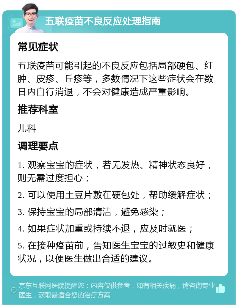 五联疫苗不良反应处理指南 常见症状 五联疫苗可能引起的不良反应包括局部硬包、红肿、皮疹、丘疹等，多数情况下这些症状会在数日内自行消退，不会对健康造成严重影响。 推荐科室 儿科 调理要点 1. 观察宝宝的症状，若无发热、精神状态良好，则无需过度担心； 2. 可以使用土豆片敷在硬包处，帮助缓解症状； 3. 保持宝宝的局部清洁，避免感染； 4. 如果症状加重或持续不退，应及时就医； 5. 在接种疫苗前，告知医生宝宝的过敏史和健康状况，以便医生做出合适的建议。