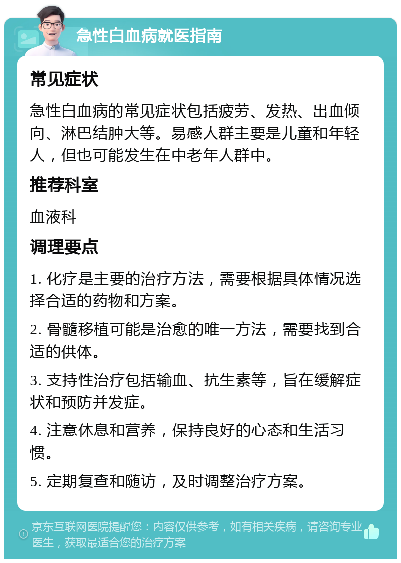 急性白血病就医指南 常见症状 急性白血病的常见症状包括疲劳、发热、出血倾向、淋巴结肿大等。易感人群主要是儿童和年轻人，但也可能发生在中老年人群中。 推荐科室 血液科 调理要点 1. 化疗是主要的治疗方法，需要根据具体情况选择合适的药物和方案。 2. 骨髓移植可能是治愈的唯一方法，需要找到合适的供体。 3. 支持性治疗包括输血、抗生素等，旨在缓解症状和预防并发症。 4. 注意休息和营养，保持良好的心态和生活习惯。 5. 定期复查和随访，及时调整治疗方案。