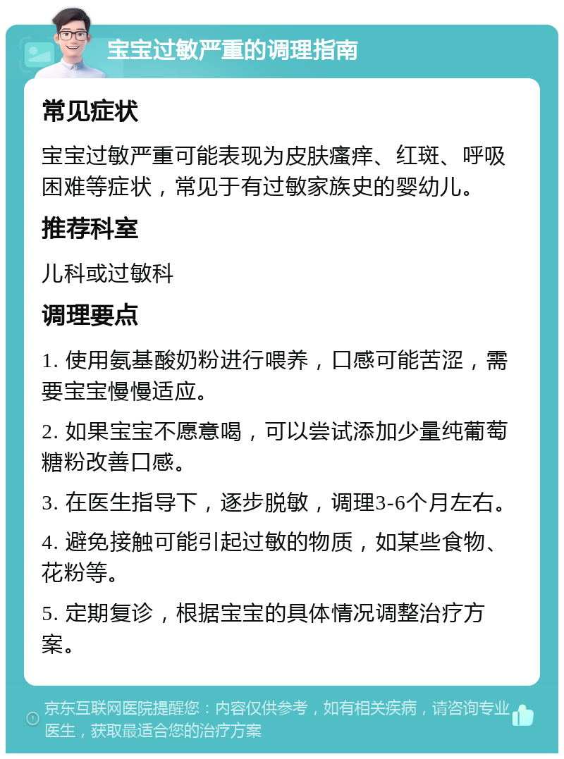 宝宝过敏严重的调理指南 常见症状 宝宝过敏严重可能表现为皮肤瘙痒、红斑、呼吸困难等症状，常见于有过敏家族史的婴幼儿。 推荐科室 儿科或过敏科 调理要点 1. 使用氨基酸奶粉进行喂养，口感可能苦涩，需要宝宝慢慢适应。 2. 如果宝宝不愿意喝，可以尝试添加少量纯葡萄糖粉改善口感。 3. 在医生指导下，逐步脱敏，调理3-6个月左右。 4. 避免接触可能引起过敏的物质，如某些食物、花粉等。 5. 定期复诊，根据宝宝的具体情况调整治疗方案。