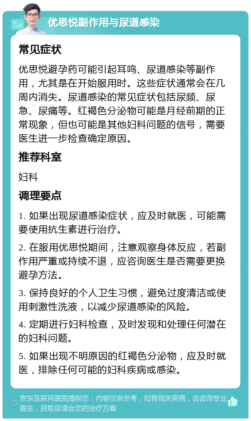 优思悦副作用与尿道感染 常见症状 优思悦避孕药可能引起耳鸣、尿道感染等副作用，尤其是在开始服用时。这些症状通常会在几周内消失。尿道感染的常见症状包括尿频、尿急、尿痛等。红褐色分泌物可能是月经前期的正常现象，但也可能是其他妇科问题的信号，需要医生进一步检查确定原因。 推荐科室 妇科 调理要点 1. 如果出现尿道感染症状，应及时就医，可能需要使用抗生素进行治疗。 2. 在服用优思悦期间，注意观察身体反应，若副作用严重或持续不退，应咨询医生是否需要更换避孕方法。 3. 保持良好的个人卫生习惯，避免过度清洁或使用刺激性洗液，以减少尿道感染的风险。 4. 定期进行妇科检查，及时发现和处理任何潜在的妇科问题。 5. 如果出现不明原因的红褐色分泌物，应及时就医，排除任何可能的妇科疾病或感染。