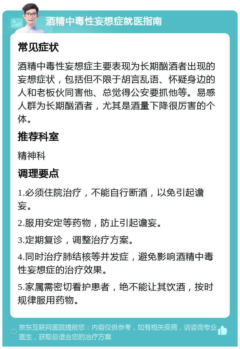 酒精中毒性妄想症就医指南 常见症状 酒精中毒性妄想症主要表现为长期酗酒者出现的妄想症状，包括但不限于胡言乱语、怀疑身边的人和老板伙同害他、总觉得公安要抓他等。易感人群为长期酗酒者，尤其是酒量下降很厉害的个体。 推荐科室 精神科 调理要点 1.必须住院治疗，不能自行断酒，以免引起谵妄。 2.服用安定等药物，防止引起谵妄。 3.定期复诊，调整治疗方案。 4.同时治疗肺结核等并发症，避免影响酒精中毒性妄想症的治疗效果。 5.家属需密切看护患者，绝不能让其饮酒，按时规律服用药物。