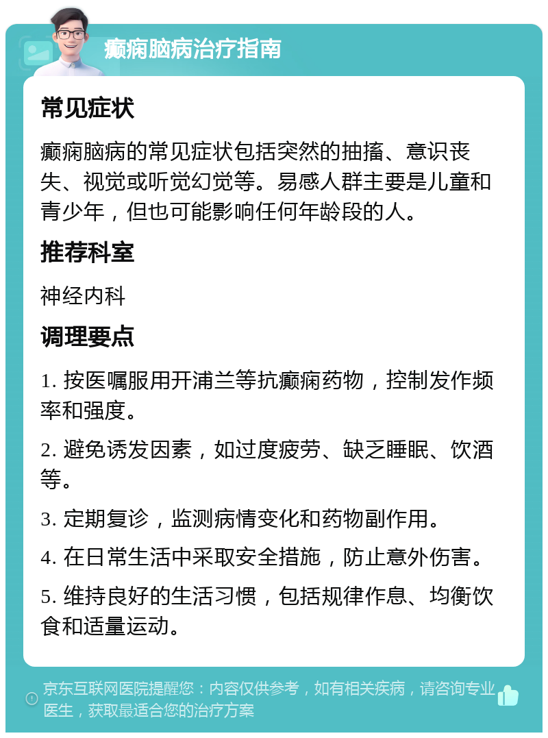 癫痫脑病治疗指南 常见症状 癫痫脑病的常见症状包括突然的抽搐、意识丧失、视觉或听觉幻觉等。易感人群主要是儿童和青少年，但也可能影响任何年龄段的人。 推荐科室 神经内科 调理要点 1. 按医嘱服用开浦兰等抗癫痫药物，控制发作频率和强度。 2. 避免诱发因素，如过度疲劳、缺乏睡眠、饮酒等。 3. 定期复诊，监测病情变化和药物副作用。 4. 在日常生活中采取安全措施，防止意外伤害。 5. 维持良好的生活习惯，包括规律作息、均衡饮食和适量运动。