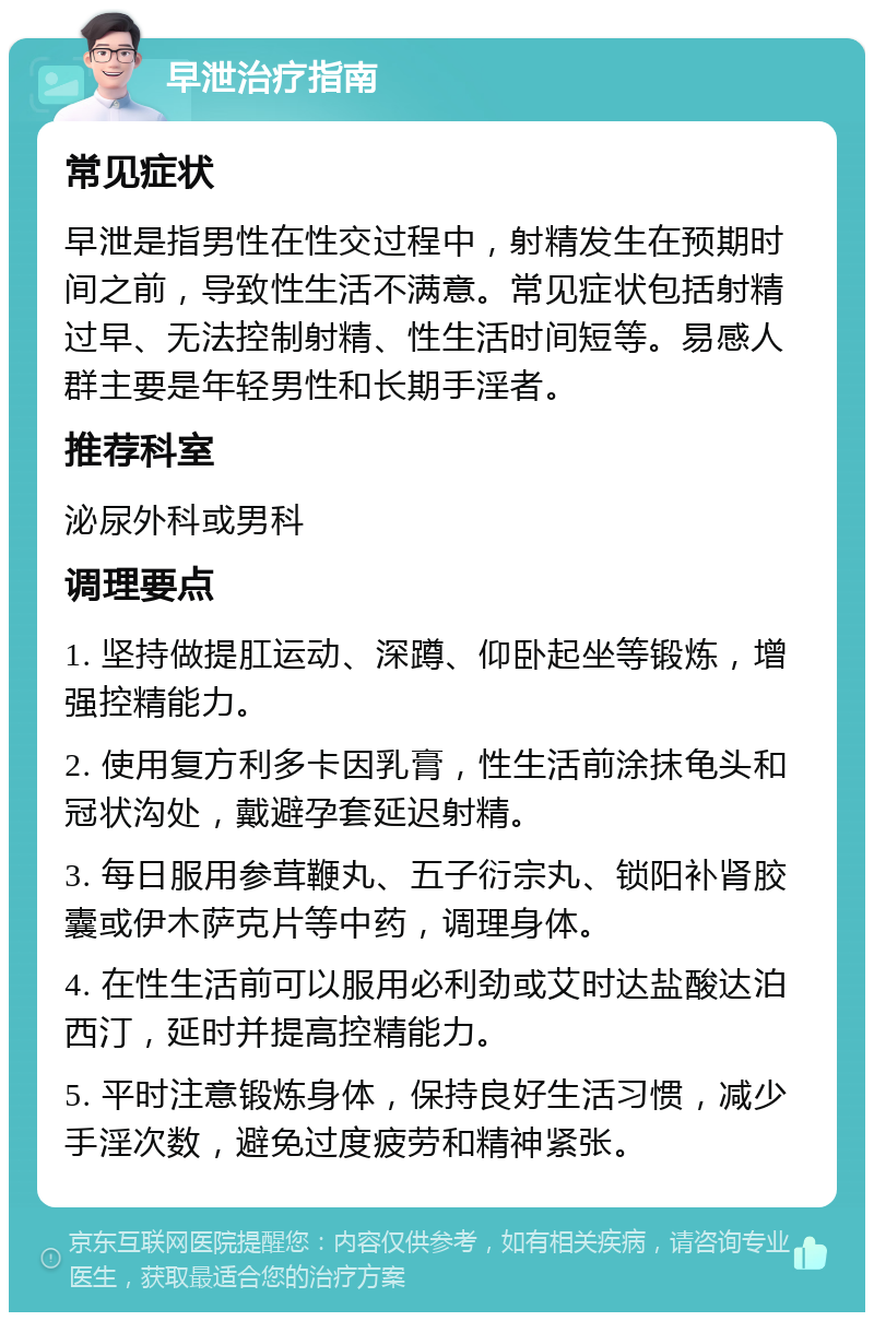 早泄治疗指南 常见症状 早泄是指男性在性交过程中，射精发生在预期时间之前，导致性生活不满意。常见症状包括射精过早、无法控制射精、性生活时间短等。易感人群主要是年轻男性和长期手淫者。 推荐科室 泌尿外科或男科 调理要点 1. 坚持做提肛运动、深蹲、仰卧起坐等锻炼，增强控精能力。 2. 使用复方利多卡因乳膏，性生活前涂抹龟头和冠状沟处，戴避孕套延迟射精。 3. 每日服用参茸鞭丸、五子衍宗丸、锁阳补肾胶囊或伊木萨克片等中药，调理身体。 4. 在性生活前可以服用必利劲或艾时达盐酸达泊西汀，延时并提高控精能力。 5. 平时注意锻炼身体，保持良好生活习惯，减少手淫次数，避免过度疲劳和精神紧张。