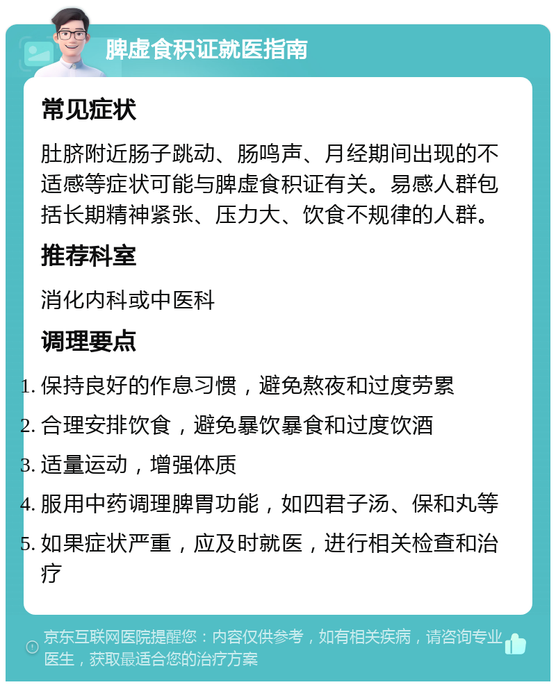 脾虚食积证就医指南 常见症状 肚脐附近肠子跳动、肠鸣声、月经期间出现的不适感等症状可能与脾虚食积证有关。易感人群包括长期精神紧张、压力大、饮食不规律的人群。 推荐科室 消化内科或中医科 调理要点 保持良好的作息习惯，避免熬夜和过度劳累 合理安排饮食，避免暴饮暴食和过度饮酒 适量运动，增强体质 服用中药调理脾胃功能，如四君子汤、保和丸等 如果症状严重，应及时就医，进行相关检查和治疗