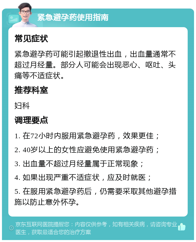 紧急避孕药使用指南 常见症状 紧急避孕药可能引起撤退性出血，出血量通常不超过月经量。部分人可能会出现恶心、呕吐、头痛等不适症状。 推荐科室 妇科 调理要点 1. 在72小时内服用紧急避孕药，效果更佳； 2. 40岁以上的女性应避免使用紧急避孕药； 3. 出血量不超过月经量属于正常现象； 4. 如果出现严重不适症状，应及时就医； 5. 在服用紧急避孕药后，仍需要采取其他避孕措施以防止意外怀孕。