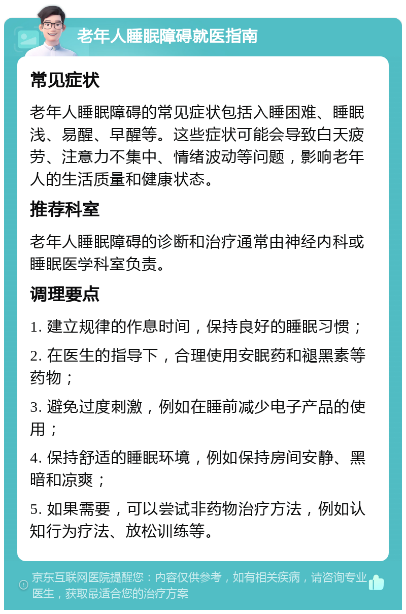 老年人睡眠障碍就医指南 常见症状 老年人睡眠障碍的常见症状包括入睡困难、睡眠浅、易醒、早醒等。这些症状可能会导致白天疲劳、注意力不集中、情绪波动等问题，影响老年人的生活质量和健康状态。 推荐科室 老年人睡眠障碍的诊断和治疗通常由神经内科或睡眠医学科室负责。 调理要点 1. 建立规律的作息时间，保持良好的睡眠习惯； 2. 在医生的指导下，合理使用安眠药和褪黑素等药物； 3. 避免过度刺激，例如在睡前减少电子产品的使用； 4. 保持舒适的睡眠环境，例如保持房间安静、黑暗和凉爽； 5. 如果需要，可以尝试非药物治疗方法，例如认知行为疗法、放松训练等。