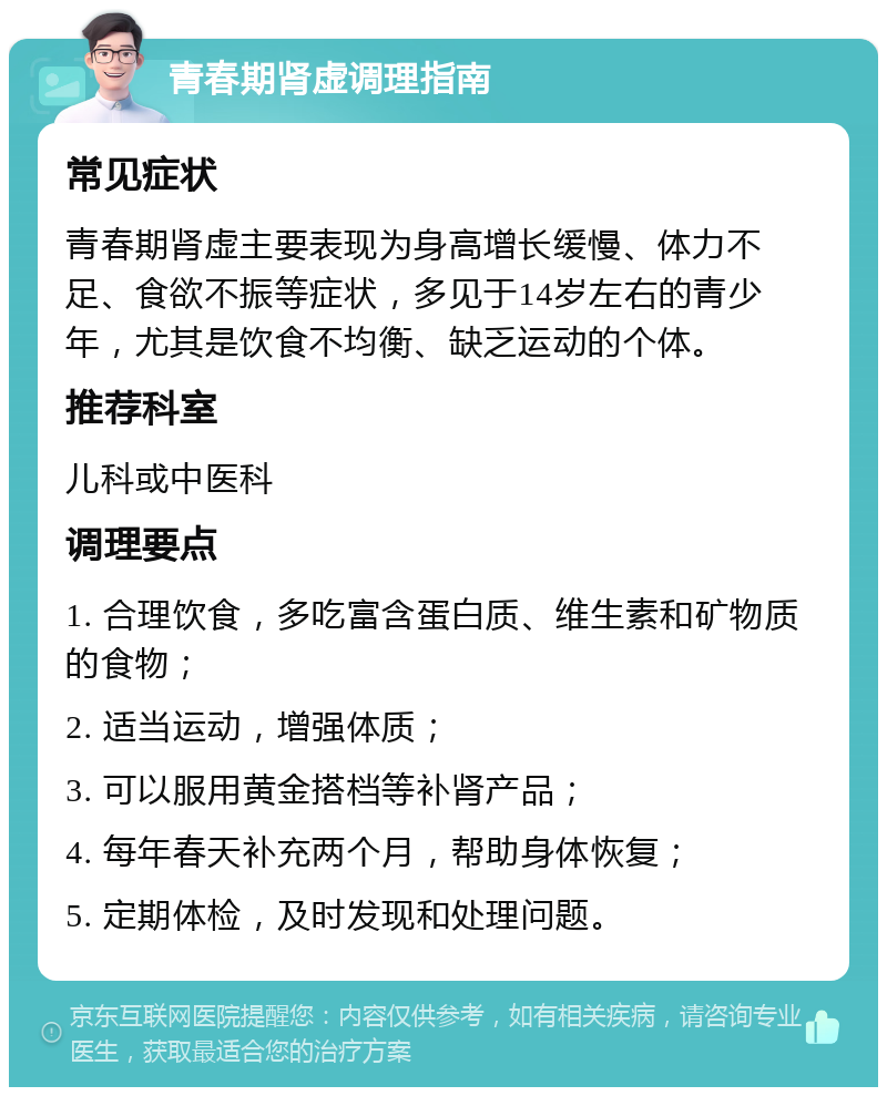 青春期肾虚调理指南 常见症状 青春期肾虚主要表现为身高增长缓慢、体力不足、食欲不振等症状，多见于14岁左右的青少年，尤其是饮食不均衡、缺乏运动的个体。 推荐科室 儿科或中医科 调理要点 1. 合理饮食，多吃富含蛋白质、维生素和矿物质的食物； 2. 适当运动，增强体质； 3. 可以服用黄金搭档等补肾产品； 4. 每年春天补充两个月，帮助身体恢复； 5. 定期体检，及时发现和处理问题。