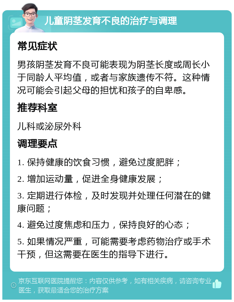 儿童阴茎发育不良的治疗与调理 常见症状 男孩阴茎发育不良可能表现为阴茎长度或周长小于同龄人平均值，或者与家族遗传不符。这种情况可能会引起父母的担忧和孩子的自卑感。 推荐科室 儿科或泌尿外科 调理要点 1. 保持健康的饮食习惯，避免过度肥胖； 2. 增加运动量，促进全身健康发展； 3. 定期进行体检，及时发现并处理任何潜在的健康问题； 4. 避免过度焦虑和压力，保持良好的心态； 5. 如果情况严重，可能需要考虑药物治疗或手术干预，但这需要在医生的指导下进行。