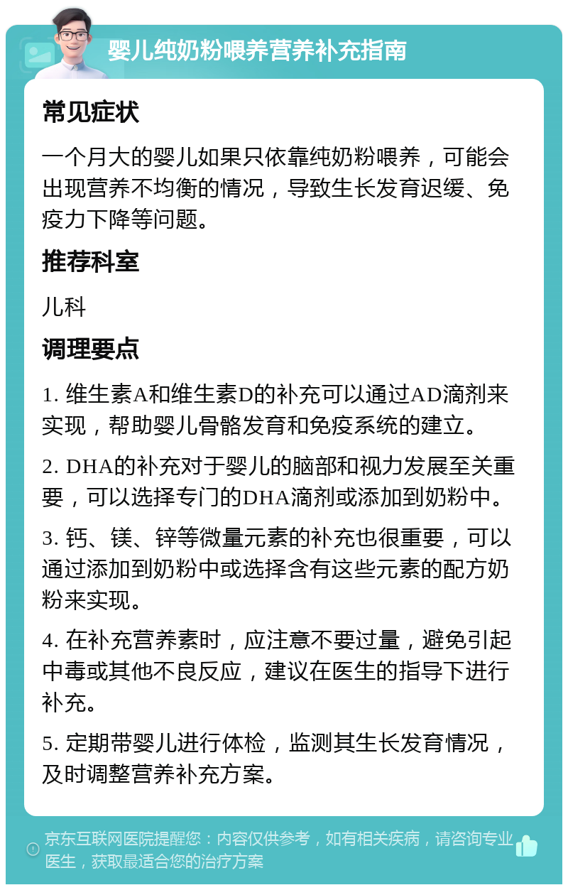 婴儿纯奶粉喂养营养补充指南 常见症状 一个月大的婴儿如果只依靠纯奶粉喂养，可能会出现营养不均衡的情况，导致生长发育迟缓、免疫力下降等问题。 推荐科室 儿科 调理要点 1. 维生素A和维生素D的补充可以通过AD滴剂来实现，帮助婴儿骨骼发育和免疫系统的建立。 2. DHA的补充对于婴儿的脑部和视力发展至关重要，可以选择专门的DHA滴剂或添加到奶粉中。 3. 钙、镁、锌等微量元素的补充也很重要，可以通过添加到奶粉中或选择含有这些元素的配方奶粉来实现。 4. 在补充营养素时，应注意不要过量，避免引起中毒或其他不良反应，建议在医生的指导下进行补充。 5. 定期带婴儿进行体检，监测其生长发育情况，及时调整营养补充方案。