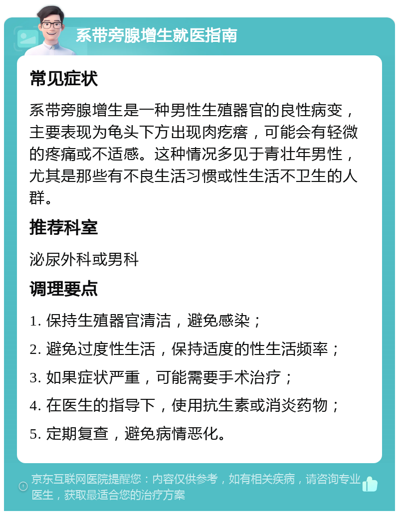 系带旁腺增生就医指南 常见症状 系带旁腺增生是一种男性生殖器官的良性病变，主要表现为龟头下方出现肉疙瘩，可能会有轻微的疼痛或不适感。这种情况多见于青壮年男性，尤其是那些有不良生活习惯或性生活不卫生的人群。 推荐科室 泌尿外科或男科 调理要点 1. 保持生殖器官清洁，避免感染； 2. 避免过度性生活，保持适度的性生活频率； 3. 如果症状严重，可能需要手术治疗； 4. 在医生的指导下，使用抗生素或消炎药物； 5. 定期复查，避免病情恶化。