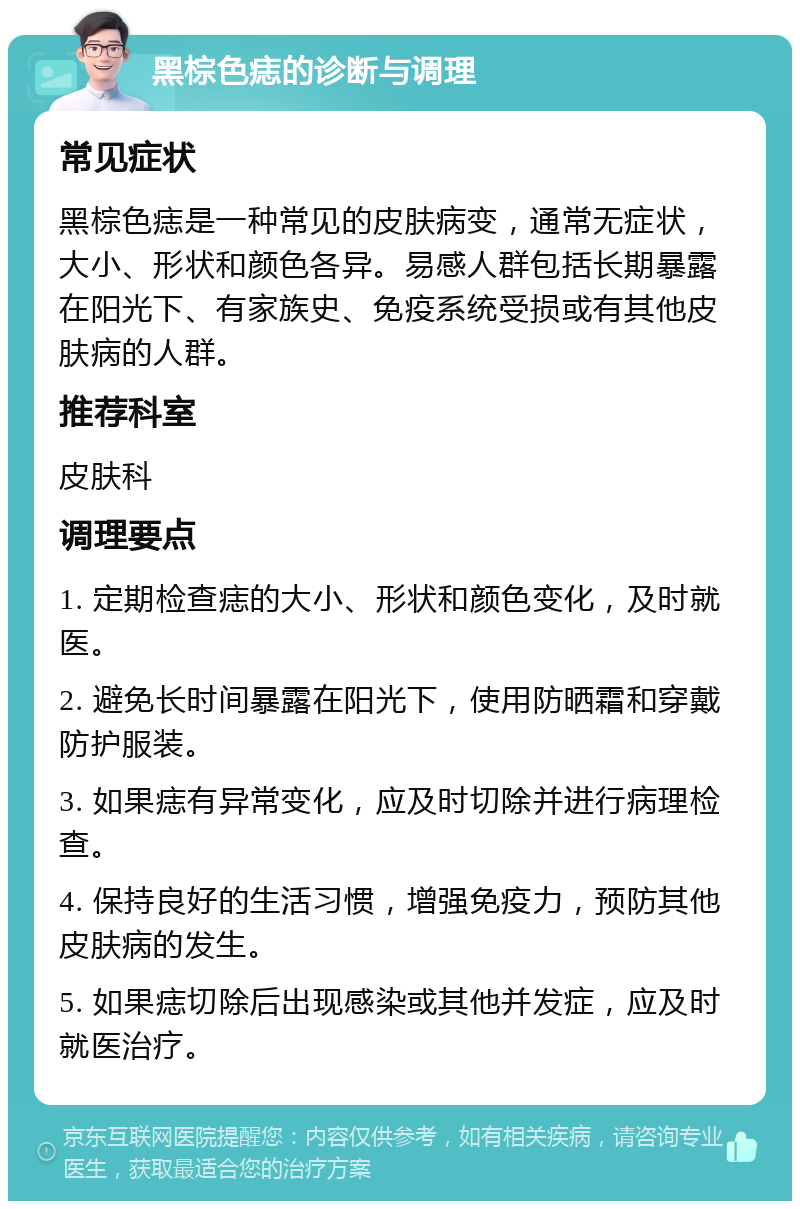 黑棕色痣的诊断与调理 常见症状 黑棕色痣是一种常见的皮肤病变，通常无症状，大小、形状和颜色各异。易感人群包括长期暴露在阳光下、有家族史、免疫系统受损或有其他皮肤病的人群。 推荐科室 皮肤科 调理要点 1. 定期检查痣的大小、形状和颜色变化，及时就医。 2. 避免长时间暴露在阳光下，使用防晒霜和穿戴防护服装。 3. 如果痣有异常变化，应及时切除并进行病理检查。 4. 保持良好的生活习惯，增强免疫力，预防其他皮肤病的发生。 5. 如果痣切除后出现感染或其他并发症，应及时就医治疗。