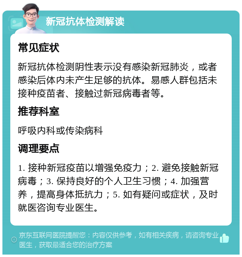 新冠抗体检测解读 常见症状 新冠抗体检测阴性表示没有感染新冠肺炎，或者感染后体内未产生足够的抗体。易感人群包括未接种疫苗者、接触过新冠病毒者等。 推荐科室 呼吸内科或传染病科 调理要点 1. 接种新冠疫苗以增强免疫力；2. 避免接触新冠病毒；3. 保持良好的个人卫生习惯；4. 加强营养，提高身体抵抗力；5. 如有疑问或症状，及时就医咨询专业医生。