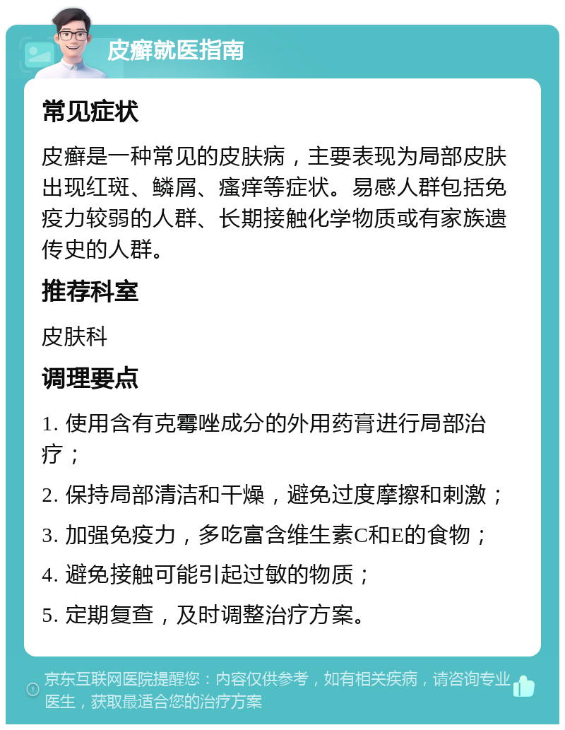 皮癣就医指南 常见症状 皮癣是一种常见的皮肤病，主要表现为局部皮肤出现红斑、鳞屑、瘙痒等症状。易感人群包括免疫力较弱的人群、长期接触化学物质或有家族遗传史的人群。 推荐科室 皮肤科 调理要点 1. 使用含有克霉唑成分的外用药膏进行局部治疗； 2. 保持局部清洁和干燥，避免过度摩擦和刺激； 3. 加强免疫力，多吃富含维生素C和E的食物； 4. 避免接触可能引起过敏的物质； 5. 定期复查，及时调整治疗方案。