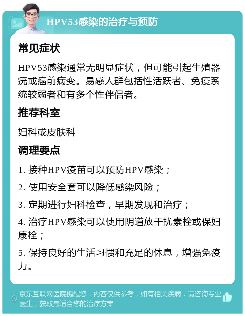 HPV53感染的治疗与预防 常见症状 HPV53感染通常无明显症状，但可能引起生殖器疣或癌前病变。易感人群包括性活跃者、免疫系统较弱者和有多个性伴侣者。 推荐科室 妇科或皮肤科 调理要点 1. 接种HPV疫苗可以预防HPV感染； 2. 使用安全套可以降低感染风险； 3. 定期进行妇科检查，早期发现和治疗； 4. 治疗HPV感染可以使用阴道放干扰素栓或保妇康栓； 5. 保持良好的生活习惯和充足的休息，增强免疫力。