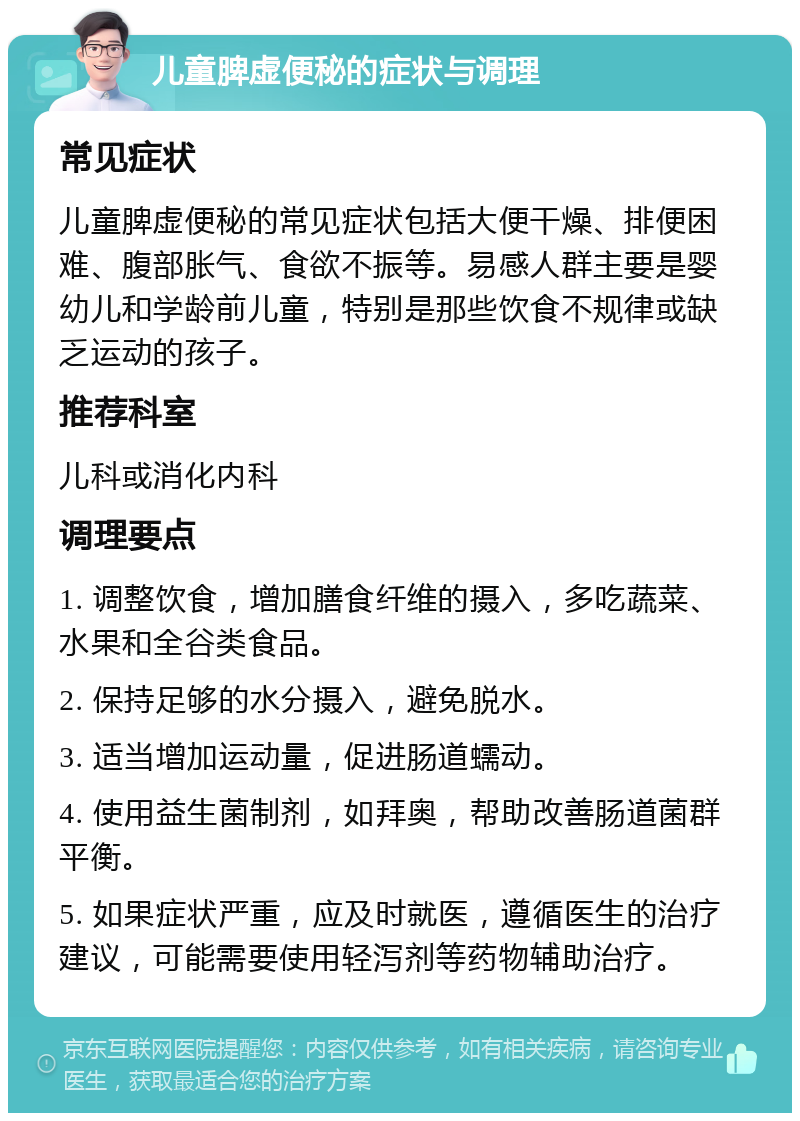 儿童脾虚便秘的症状与调理 常见症状 儿童脾虚便秘的常见症状包括大便干燥、排便困难、腹部胀气、食欲不振等。易感人群主要是婴幼儿和学龄前儿童，特别是那些饮食不规律或缺乏运动的孩子。 推荐科室 儿科或消化内科 调理要点 1. 调整饮食，增加膳食纤维的摄入，多吃蔬菜、水果和全谷类食品。 2. 保持足够的水分摄入，避免脱水。 3. 适当增加运动量，促进肠道蠕动。 4. 使用益生菌制剂，如拜奥，帮助改善肠道菌群平衡。 5. 如果症状严重，应及时就医，遵循医生的治疗建议，可能需要使用轻泻剂等药物辅助治疗。