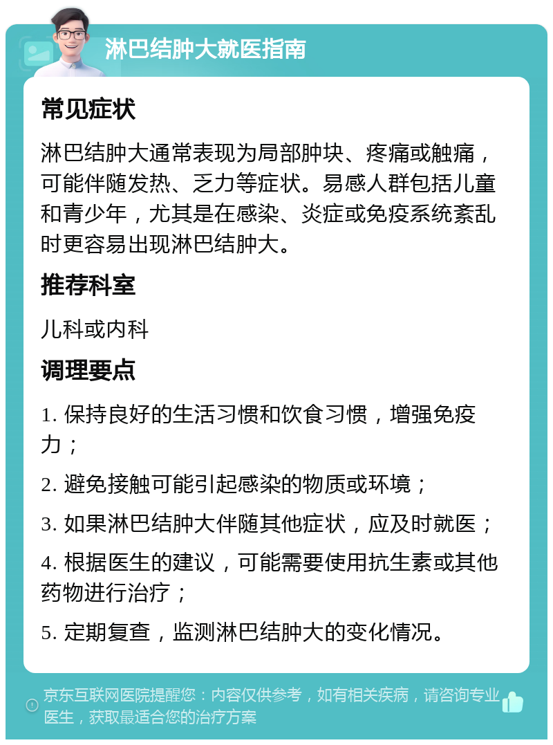 淋巴结肿大就医指南 常见症状 淋巴结肿大通常表现为局部肿块、疼痛或触痛，可能伴随发热、乏力等症状。易感人群包括儿童和青少年，尤其是在感染、炎症或免疫系统紊乱时更容易出现淋巴结肿大。 推荐科室 儿科或内科 调理要点 1. 保持良好的生活习惯和饮食习惯，增强免疫力； 2. 避免接触可能引起感染的物质或环境； 3. 如果淋巴结肿大伴随其他症状，应及时就医； 4. 根据医生的建议，可能需要使用抗生素或其他药物进行治疗； 5. 定期复查，监测淋巴结肿大的变化情况。