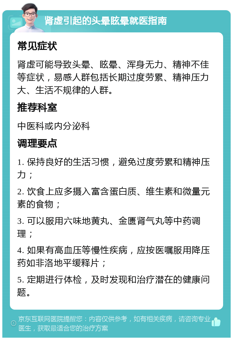 肾虚引起的头晕眩晕就医指南 常见症状 肾虚可能导致头晕、眩晕、浑身无力、精神不佳等症状，易感人群包括长期过度劳累、精神压力大、生活不规律的人群。 推荐科室 中医科或内分泌科 调理要点 1. 保持良好的生活习惯，避免过度劳累和精神压力； 2. 饮食上应多摄入富含蛋白质、维生素和微量元素的食物； 3. 可以服用六味地黄丸、金匮肾气丸等中药调理； 4. 如果有高血压等慢性疾病，应按医嘱服用降压药如非洛地平缓释片； 5. 定期进行体检，及时发现和治疗潜在的健康问题。