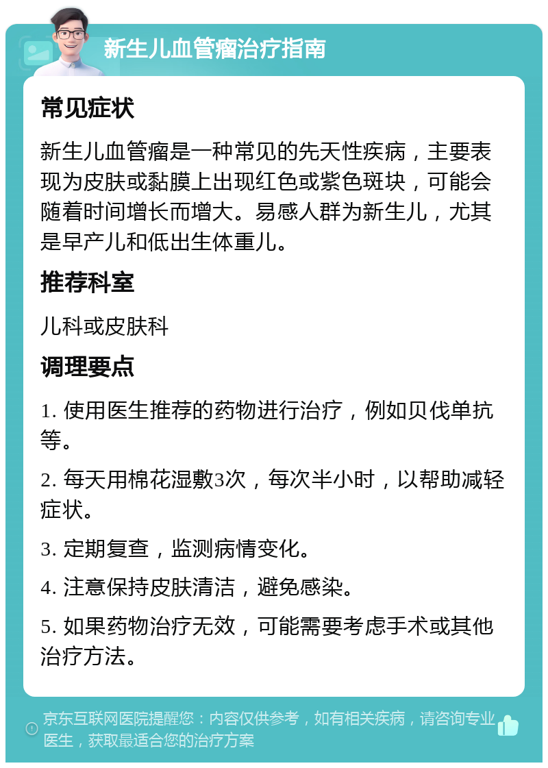 新生儿血管瘤治疗指南 常见症状 新生儿血管瘤是一种常见的先天性疾病，主要表现为皮肤或黏膜上出现红色或紫色斑块，可能会随着时间增长而增大。易感人群为新生儿，尤其是早产儿和低出生体重儿。 推荐科室 儿科或皮肤科 调理要点 1. 使用医生推荐的药物进行治疗，例如贝伐单抗等。 2. 每天用棉花湿敷3次，每次半小时，以帮助减轻症状。 3. 定期复查，监测病情变化。 4. 注意保持皮肤清洁，避免感染。 5. 如果药物治疗无效，可能需要考虑手术或其他治疗方法。