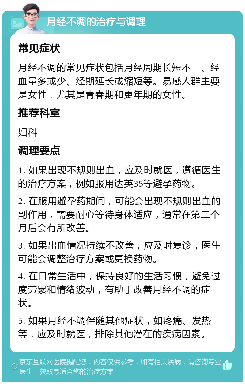 月经不调的治疗与调理 常见症状 月经不调的常见症状包括月经周期长短不一、经血量多或少、经期延长或缩短等。易感人群主要是女性，尤其是青春期和更年期的女性。 推荐科室 妇科 调理要点 1. 如果出现不规则出血，应及时就医，遵循医生的治疗方案，例如服用达英35等避孕药物。 2. 在服用避孕药期间，可能会出现不规则出血的副作用，需要耐心等待身体适应，通常在第二个月后会有所改善。 3. 如果出血情况持续不改善，应及时复诊，医生可能会调整治疗方案或更换药物。 4. 在日常生活中，保持良好的生活习惯，避免过度劳累和情绪波动，有助于改善月经不调的症状。 5. 如果月经不调伴随其他症状，如疼痛、发热等，应及时就医，排除其他潜在的疾病因素。