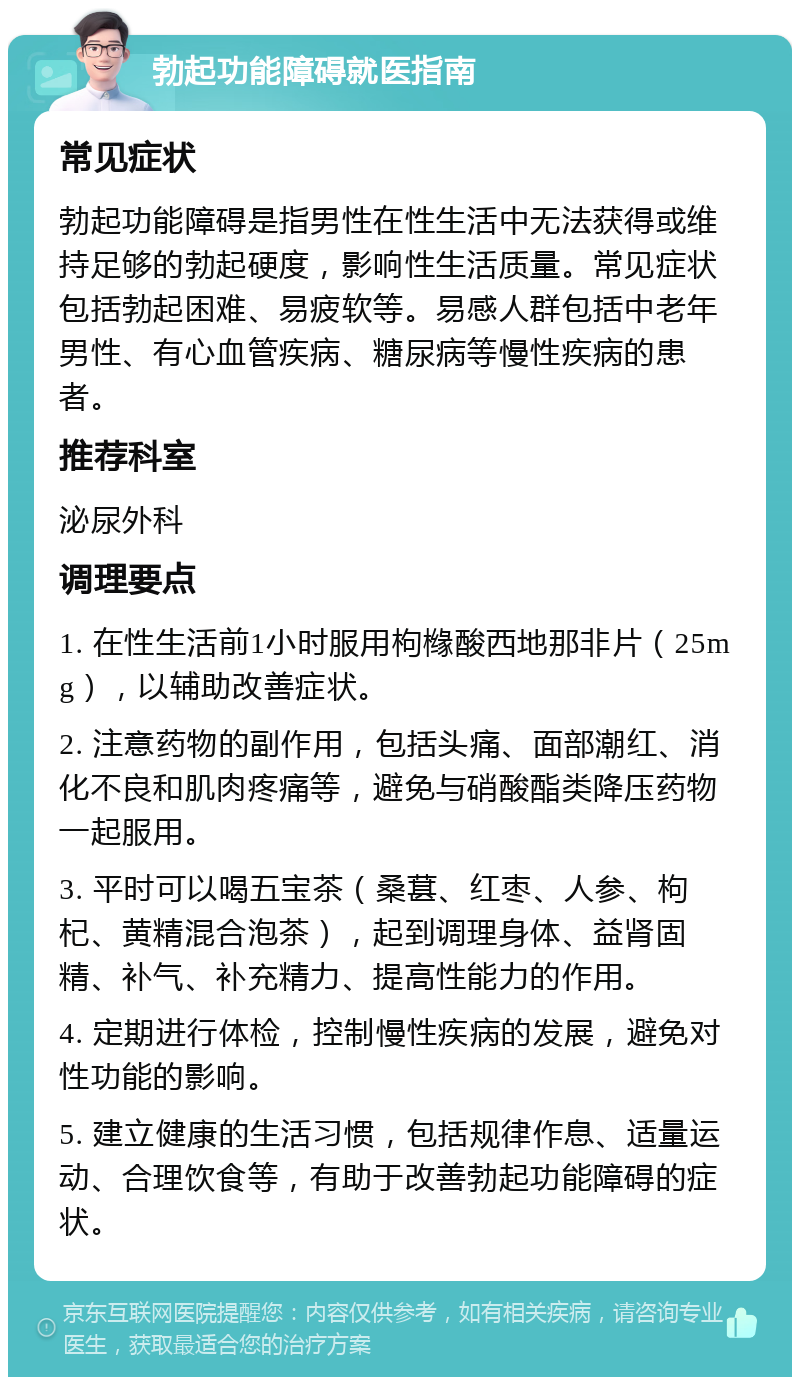 勃起功能障碍就医指南 常见症状 勃起功能障碍是指男性在性生活中无法获得或维持足够的勃起硬度，影响性生活质量。常见症状包括勃起困难、易疲软等。易感人群包括中老年男性、有心血管疾病、糖尿病等慢性疾病的患者。 推荐科室 泌尿外科 调理要点 1. 在性生活前1小时服用枸橼酸西地那非片（25mg），以辅助改善症状。 2. 注意药物的副作用，包括头痛、面部潮红、消化不良和肌肉疼痛等，避免与硝酸酯类降压药物一起服用。 3. 平时可以喝五宝茶（桑葚、红枣、人参、枸杞、黄精混合泡茶），起到调理身体、益肾固精、补气、补充精力、提高性能力的作用。 4. 定期进行体检，控制慢性疾病的发展，避免对性功能的影响。 5. 建立健康的生活习惯，包括规律作息、适量运动、合理饮食等，有助于改善勃起功能障碍的症状。